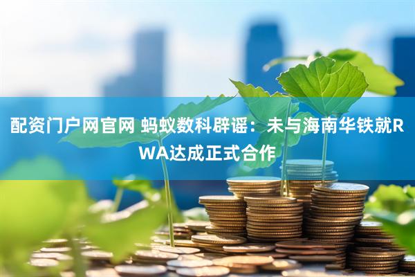 配资门户网官网 蚂蚁数科辟谣：未与海南华铁就RWA达成正式合作