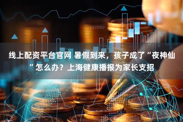 线上配资平台官网 暑假到来，孩子成了“夜神仙”怎么办？上海健康播报为家长支招