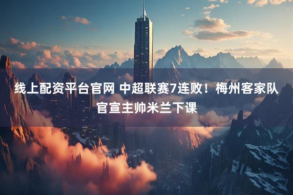 线上配资平台官网 中超联赛7连败！梅州客家队官宣主帅米兰下课