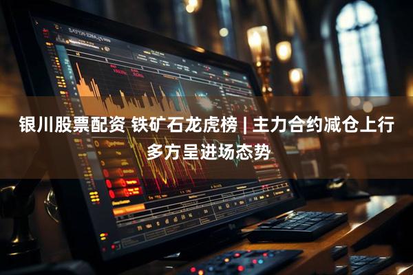银川股票配资 铁矿石龙虎榜 | 主力合约减仓上行 多方呈进场态势