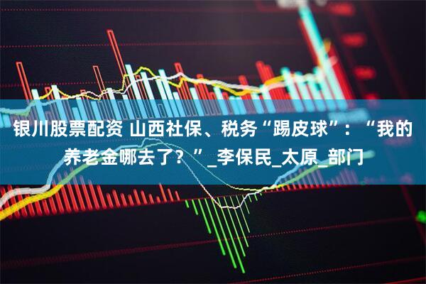 银川股票配资 山西社保、税务“踢皮球”：“我的养老金哪去了？”_李保民_太原_部门