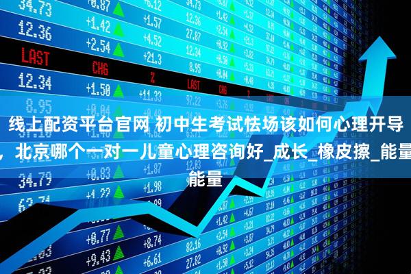 线上配资平台官网 初中生考试怯场该如何心理开导，北京哪个一对一儿童心理咨询好_成长_橡皮擦_能量