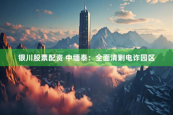 银川股票配资 中缅泰：全面清剿电诈园区