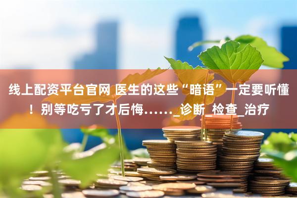 线上配资平台官网 医生的这些“暗语”一定要听懂！别等吃亏了才后悔……_诊断_检查_治疗