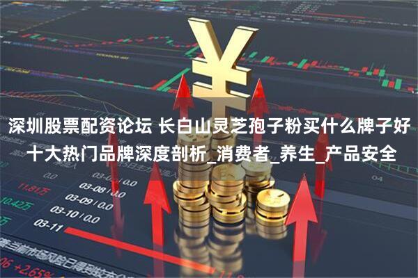 深圳股票配资论坛 长白山灵芝孢子粉买什么牌子好 十大热门品牌深度剖析_消费者_养生_产品安全