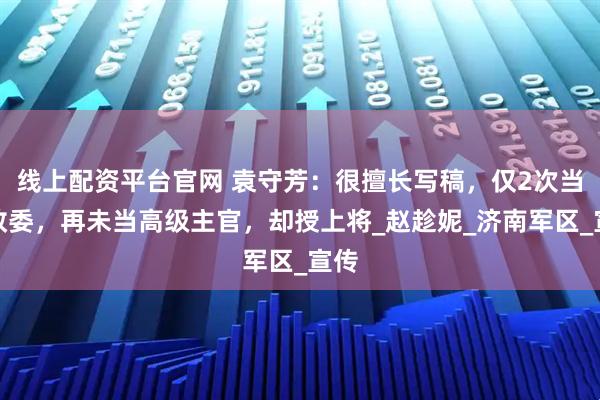 线上配资平台官网 袁守芳：很擅长写稿，仅2次当团政委，再未当高级主官，却授上将_赵趁妮_济南军区_宣传