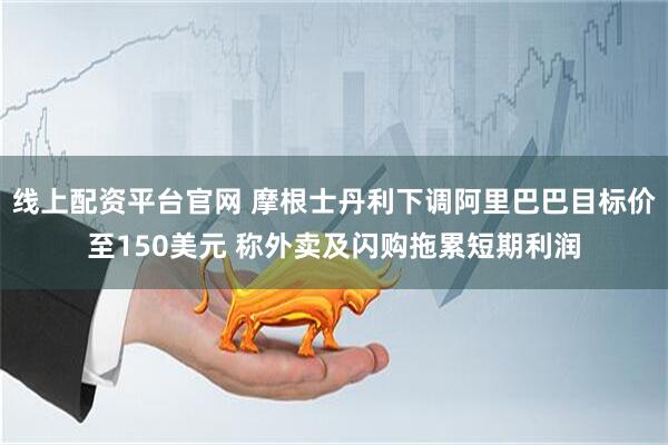 线上配资平台官网 摩根士丹利下调阿里巴巴目标价至150美元 称外卖及闪购拖累短期利润