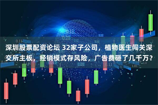 深圳股票配资论坛 32家子公司，植物医生闯关深交所主板，经销模式存风险，广告费砸了几千万？