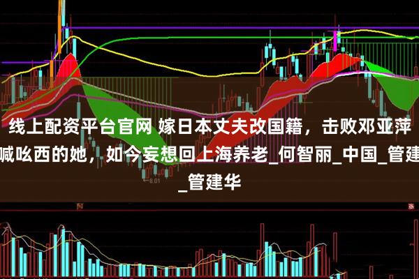 线上配资平台官网 嫁日本丈夫改国籍，击败邓亚萍大喊吆西的她，如今妄想回上海养老_何智丽_中国_管建华