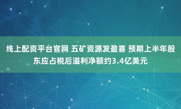 线上配资平台官网 五矿资源发盈喜 预期上半年股东应占税后溢利净额约3.4亿美元