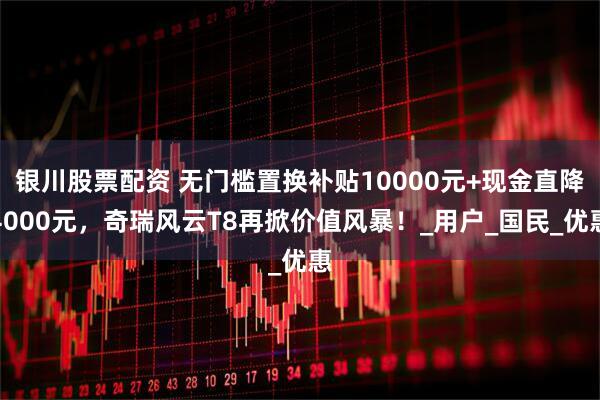 银川股票配资 无门槛置换补贴10000元+现金直降4000元，奇瑞风云T8再掀价值风暴！_用户_国民_优惠