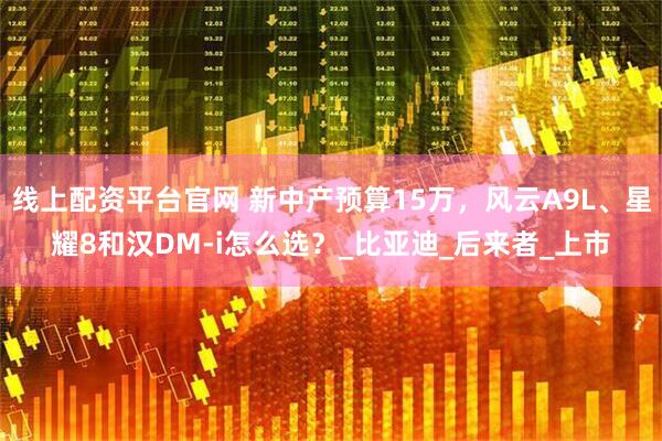 线上配资平台官网 新中产预算15万，风云A9L、星耀8和汉DM-i怎么选？_比亚迪_后来者_上市