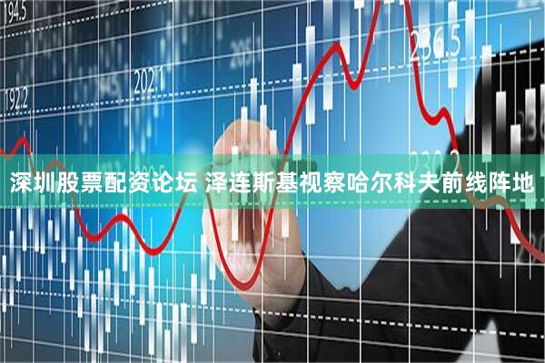 深圳股票配资论坛 泽连斯基视察哈尔科夫前线阵地