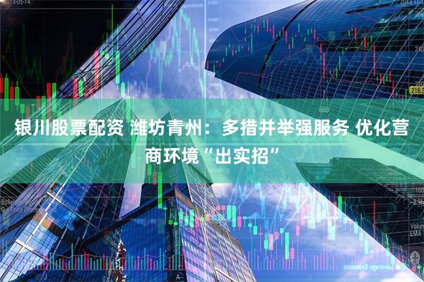 银川股票配资 潍坊青州：多措并举强服务 优化营商环境“出实招”