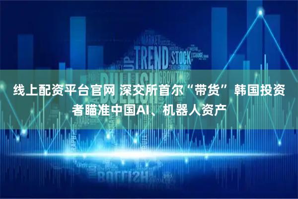 线上配资平台官网 深交所首尔“带货” 韩国投资者瞄准中国AI、机器人资产