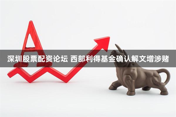 深圳股票配资论坛 西部利得基金确认解文增涉赌