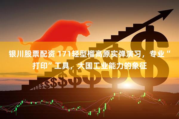 银川股票配资 171轻型榴高原实弹演习,专业“打印”工具,大国工业能力的象征