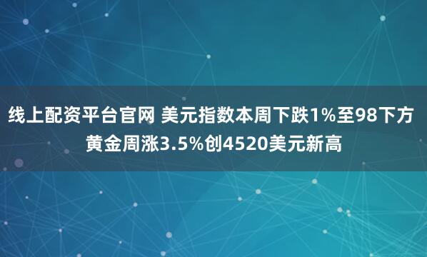 线上配资平台官网 美元指数本周下跌1%至98下方 黄金周涨3.5%创4520美元新高