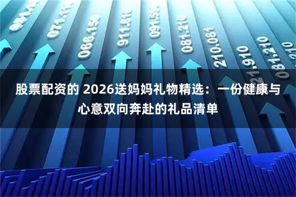 股票配资的 2026送妈妈礼物精选：一份健康与心意双向奔赴的礼品清单