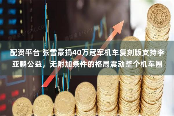 配资平台 张雪豪捐40万冠军机车复刻版支持李亚鹏公益，无附加条件的格局震动整个机车圈