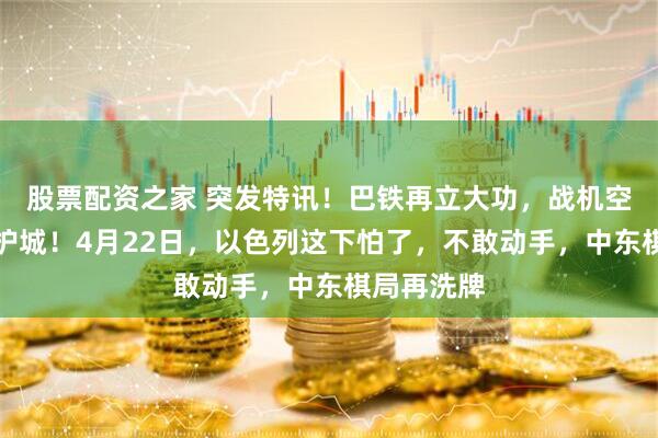 股票配资之家 突发特讯！巴铁再立大功，战机空降德黑兰护城！4月22日，以色列这下怕了，不敢动手，中东棋局再洗牌