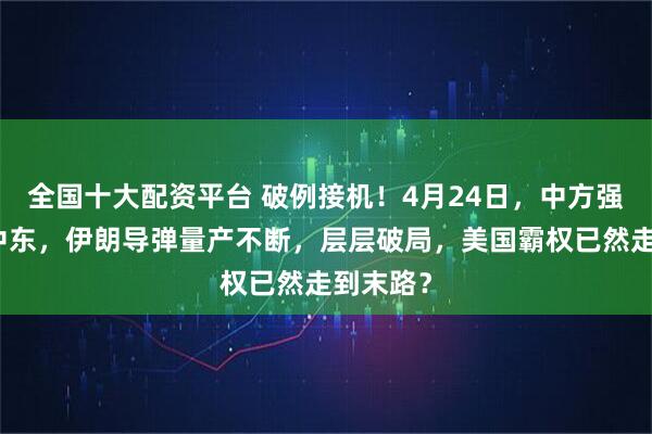 全国十大配资平台 破例接机！4月24日，中方强势奔赴中东，伊朗导弹量产不断，层层破局，美国霸权已然走到末路？