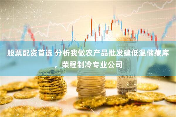股票配资首选 分析我做农产品批发建低温储藏库，荣程制冷专业公司