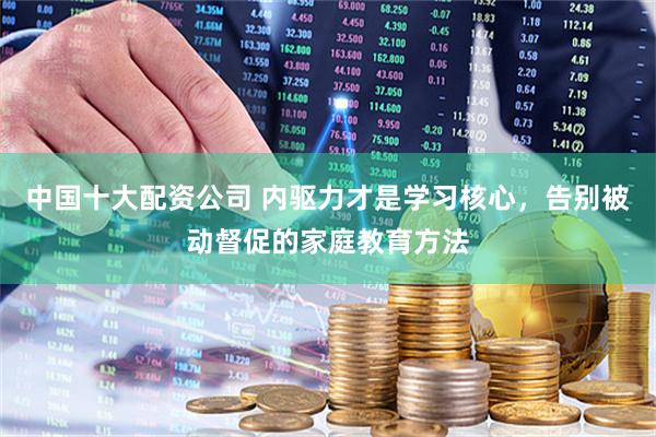 中国十大配资公司 内驱力才是学习核心,告别被动督促的家庭教育方法
