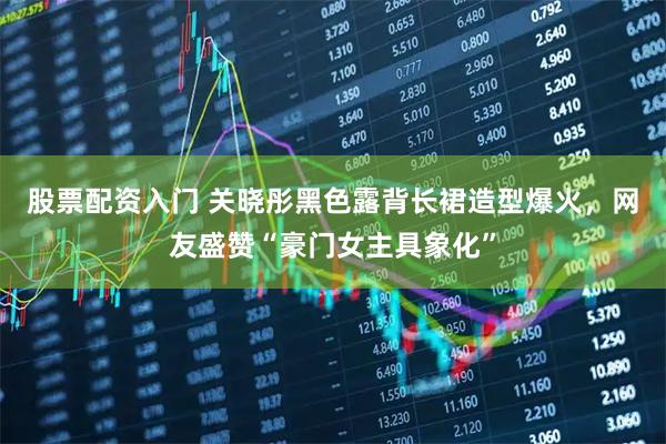 股票配资入门 关晓彤黑色露背长裙造型爆火,网友盛赞“豪门女主具象化”