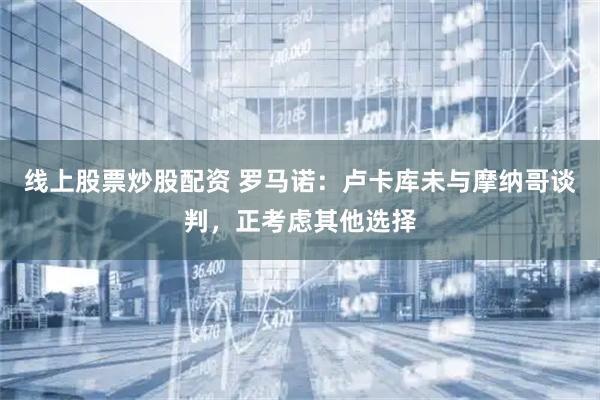 线上股票炒股配资 罗马诺：卢卡库未与摩纳哥谈判，正考虑其他选择